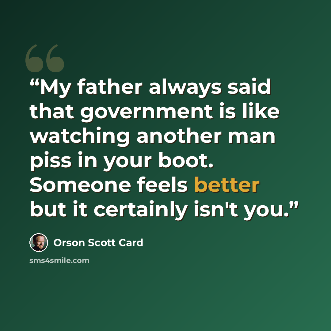 “My father always said that government is like watching another man piss in your boot. Someone feels better but it certainly isn't you.” quote by Orson Scott Card