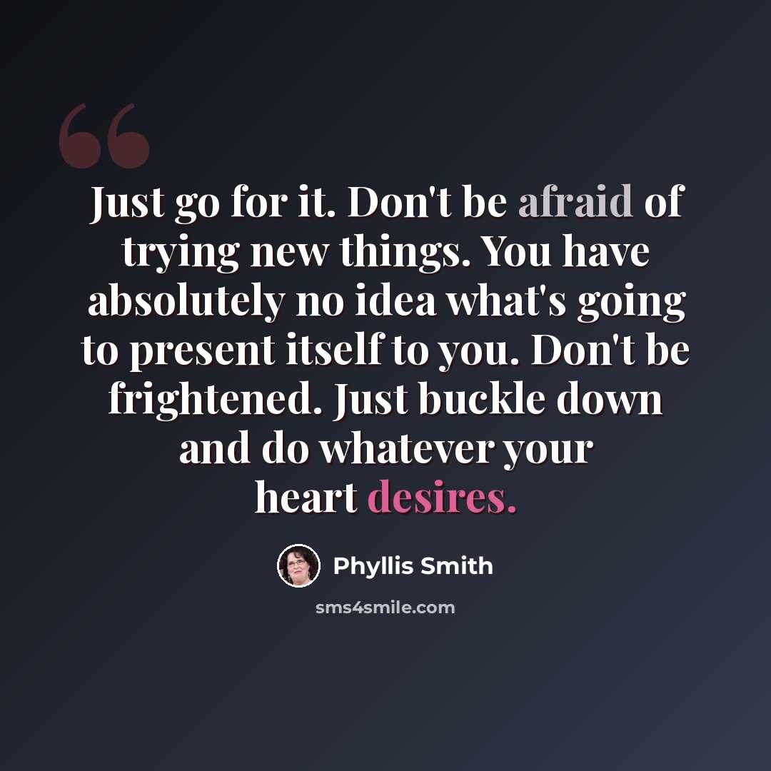 “Just go for it. Don't be afraid of trying new things. You have absolutely no idea what's going to present itself to you. Don't be frightened. Just buckle down and do whatever your heart desires.” quote by Phyllis Smith