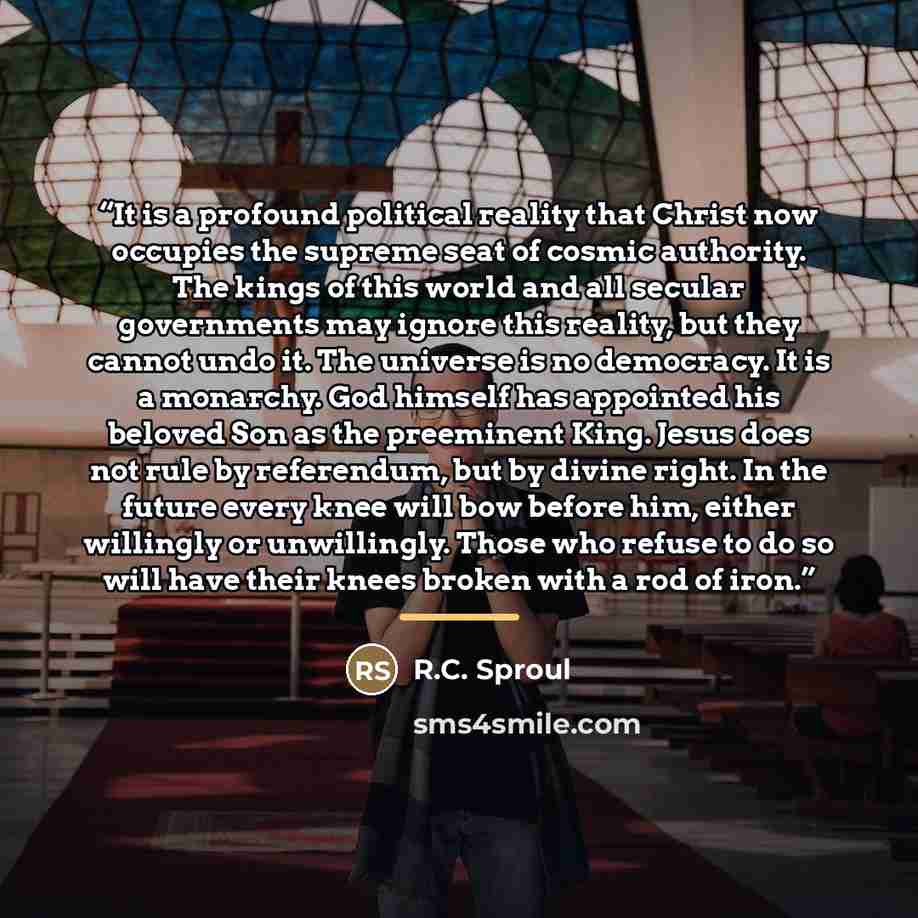 “It is a profound political reality that Christ now occupies the supreme seat of cosmic authority. The kings of this world and all secular governments may ignore this reality, but they cannot undo it. The universe is no democracy. It is a monarchy. God himself has appointed his beloved Son as the…” quote by R.C. Sproul
