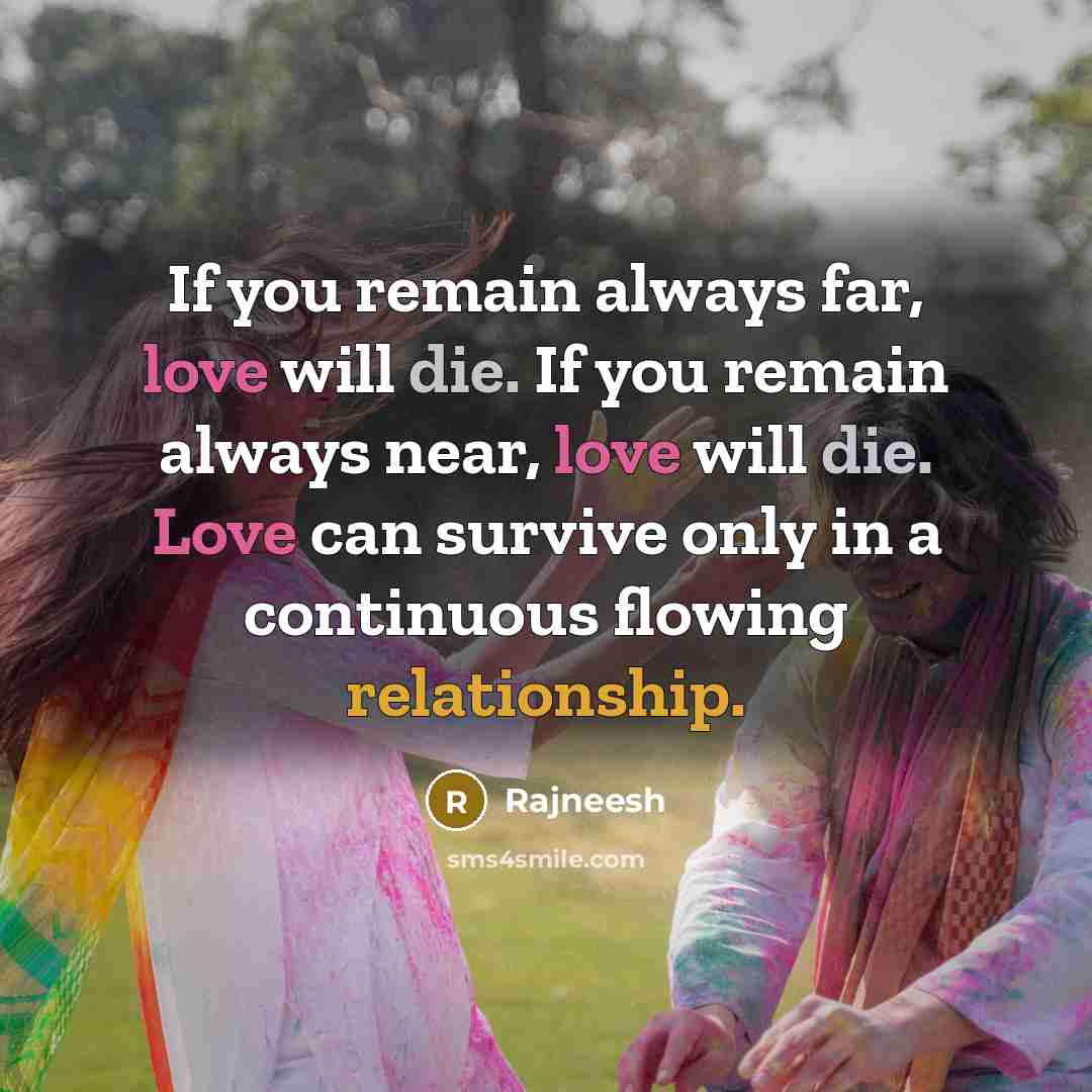 “If you remain always far, love will die. If you remain always near, love will die. Love can survive only in a continuous flowing relationship.” quote by Rajneesh