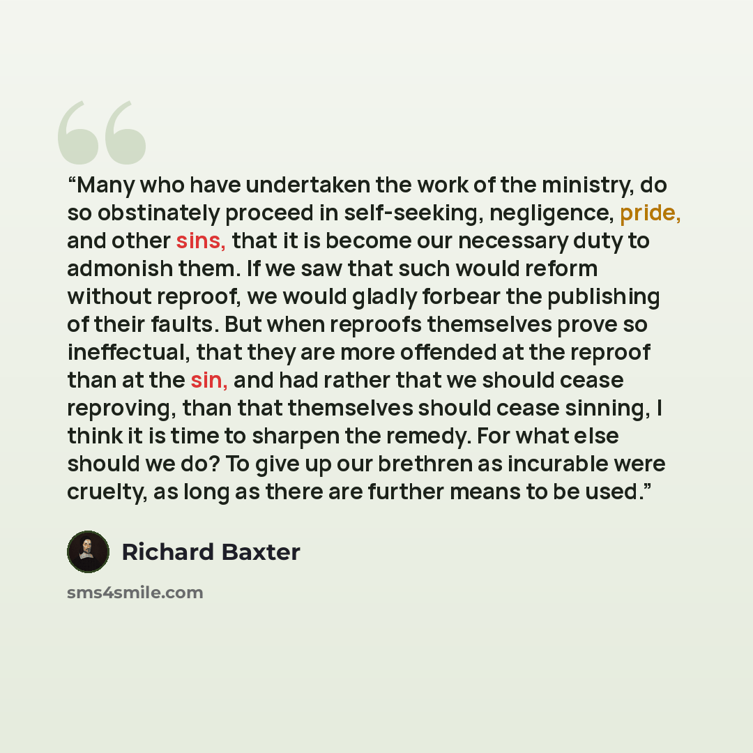 “Many who have undertaken the work of the ministry, do so obstinately proceed in self-seeking, negligence, pride, and other sins, that it is become our necessary duty to admonish them. If we saw that such would reform without reproof, we would gladly forbear the publishing of their faults. But when…” quote by Richard Baxter
