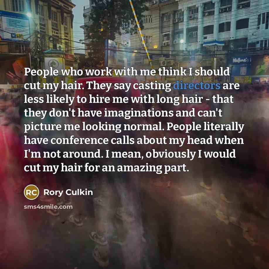 “People who work with me think I should cut my hair. They say casting directors are less likely to hire me with long hair - that they don't have imaginations and can't picture me looking normal. People literally have conference calls about my head when I'm not around. I mean, obviously I would cut…” quote by Rory Culkin