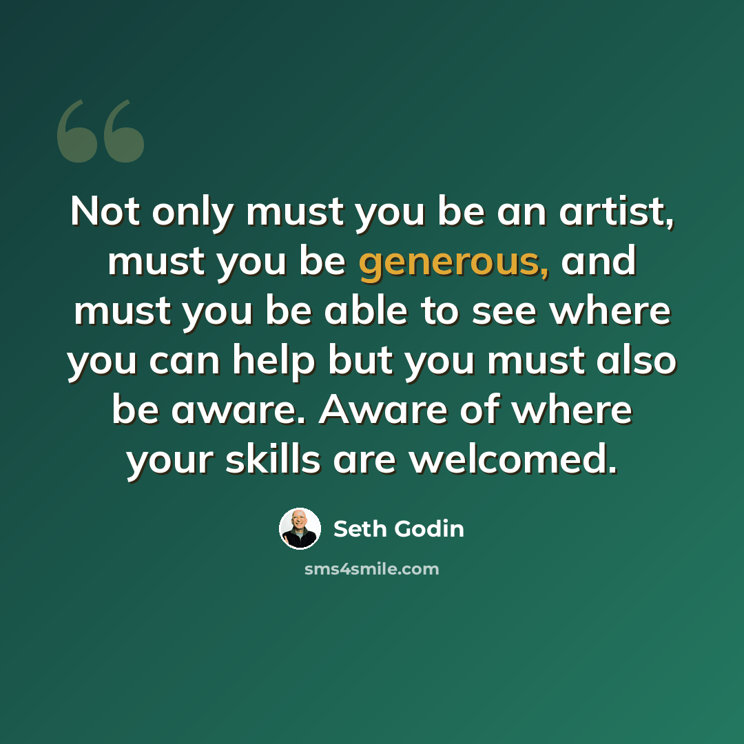 “Not only must you be an artist, must you be generous, and must you be able to see where you can help but you must also be aware. Aware of where your skills are welcomed.” quote by Seth Godin