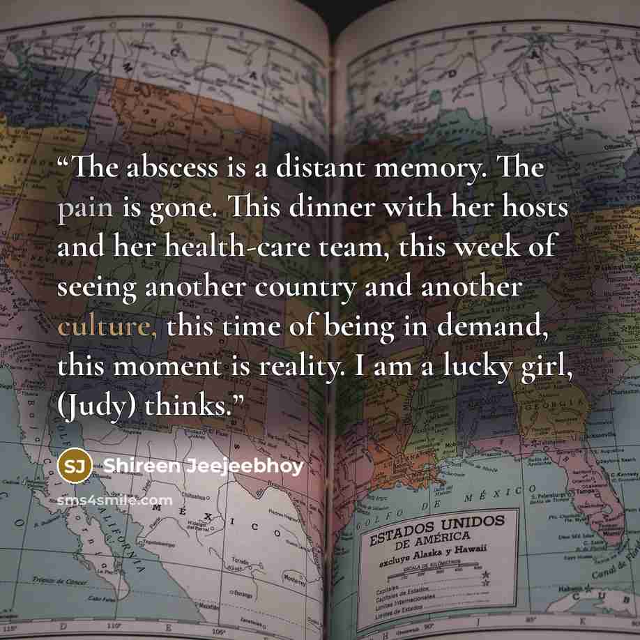“The abscess is a distant memory. The pain is gone. This dinner with her hosts and her health-care team, this week of seeing another country and another culture, this time of being in demand, this moment is reality. I am a lucky girl, (Judy) thinks.” quote by Shireen Jeejeebhoy