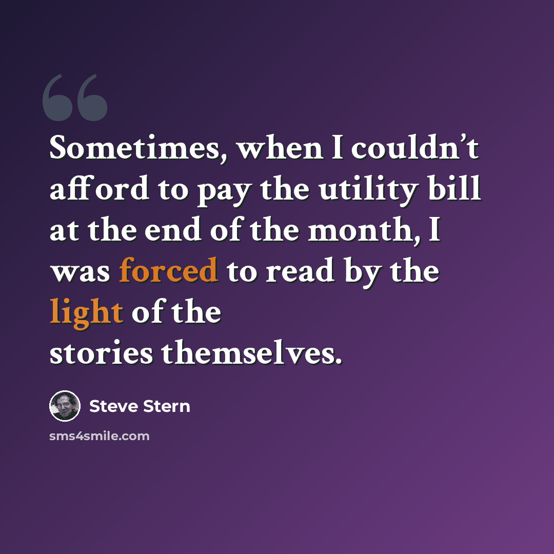 “Sometimes, when I couldn’t afford to pay the utility bill at the end of the month, I was forced to read by the light of the stories themselves.” quote by Steve Stern