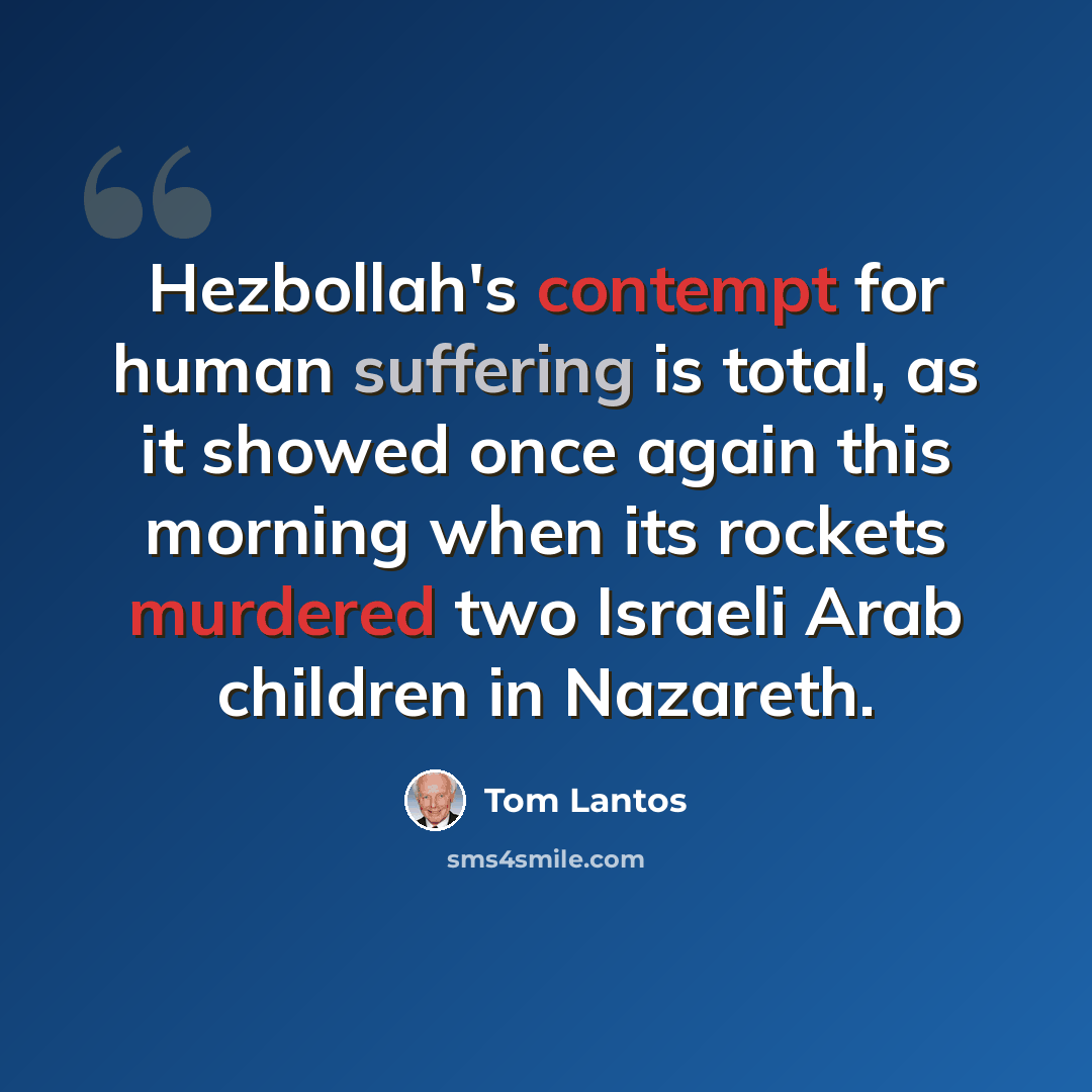 “Hezbollah's contempt for human suffering is total, as it showed once again this morning when its rockets murdered two Israeli Arab children in Nazareth.” quote by Tom Lantos