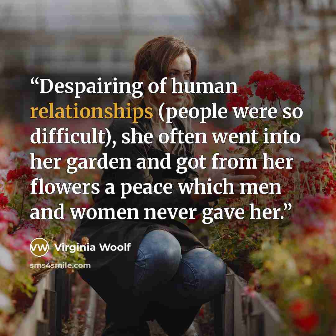 “Despairing of human relationships (people were so difficult), she often went into her garden and got from her flowers a peace which men and women never gave her.” quote by Virginia Woolf