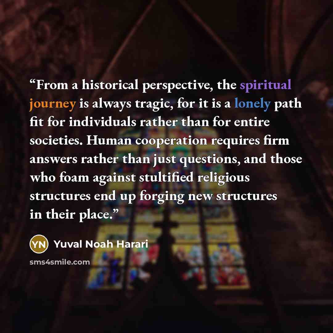 “From a historical perspective, the spiritual journey is always tragic, for it is a lonely path fit for individuals rather than for entire societies. Human cooperation requires firm answers rather than just questions, and those who foam against stultified religious structures end up forging new…” quote by Yuval Noah Harari