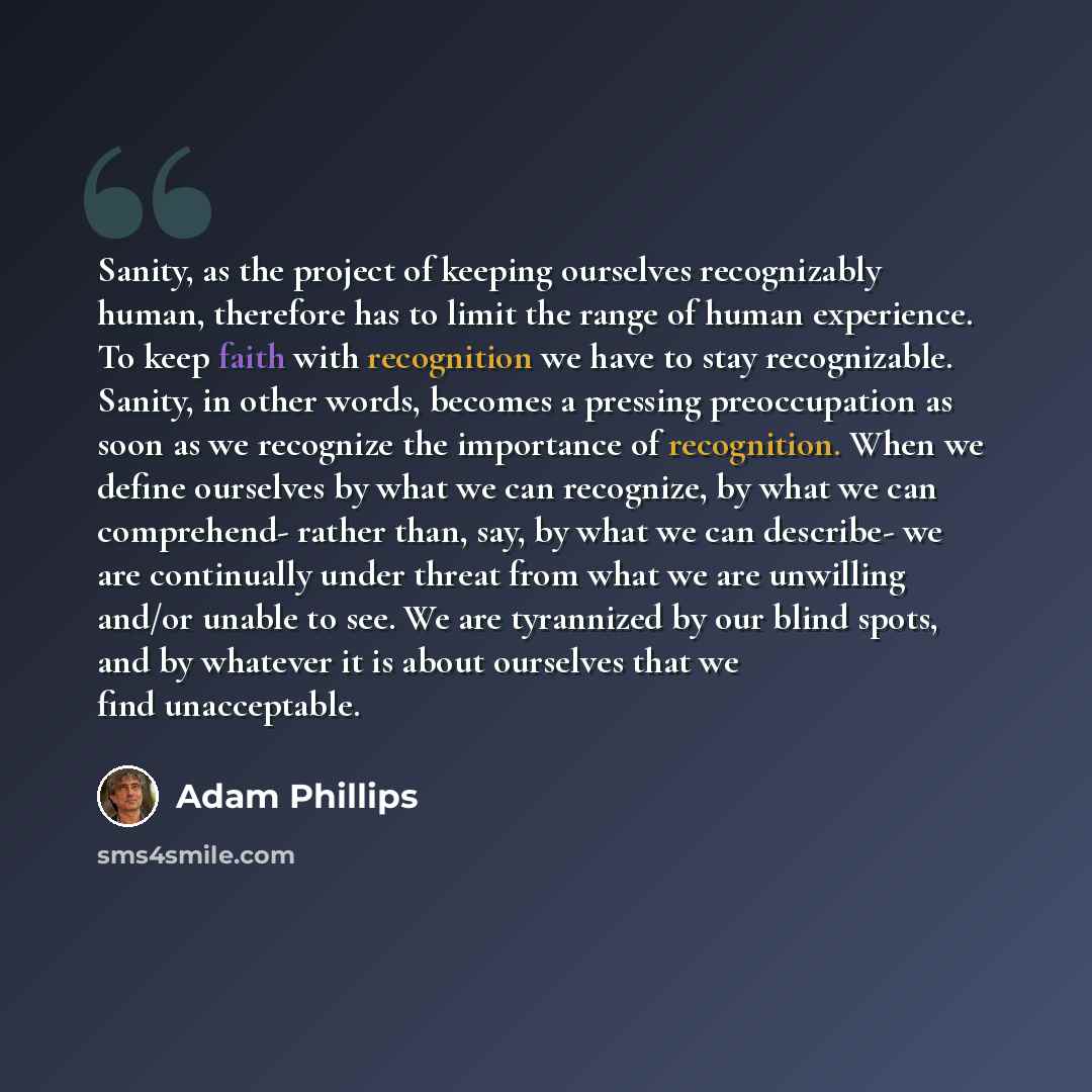 “Sanity, as the project of keeping ourselves recognizably human, therefore has to limit the range of human experience. To keep faith with recognition we have to stay recognizable. Sanity, in other words, becomes a pressing preoccupation as soon as we recognize the importance of recognition. When we…” quote by Adam Phillips