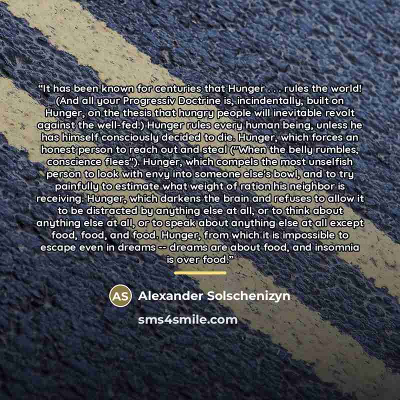 “It has been known for centuries that Hunger . . . rules the world! (And all your Progressiv Doctrine is, incindentally, built on Hunger, on the thesis that hungry people will inevitable revolt against the well-fed.) Hunger rules every human being, unless he has himself consciously decided to die…” quote by Alexander Solschenizyn