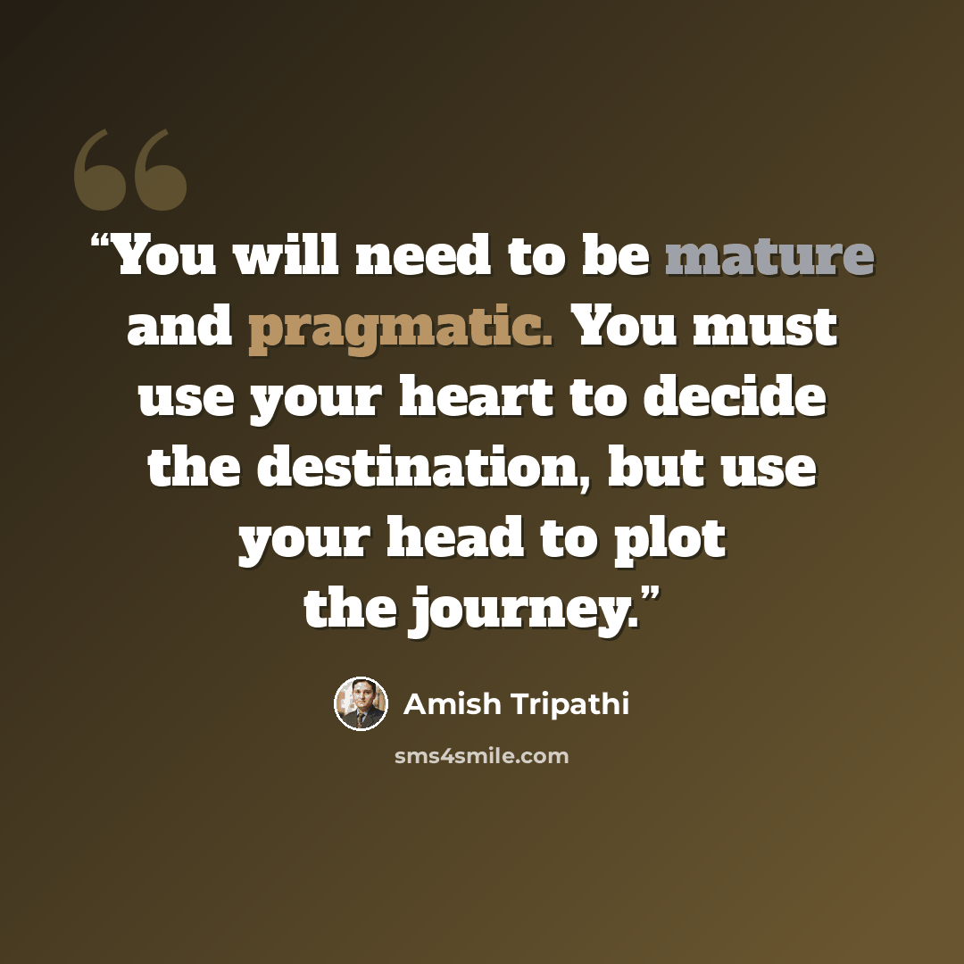 “You will need to be mature and pragmatic. You must use your heart to decide the destination, but use your head to plot the journey.” quote by Amish Tripathi