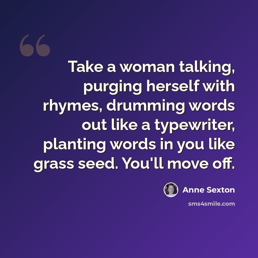 “Take a woman talking, purging herself with rhymes, drumming words out like a typewriter, planting words in you like grass seed. You'll move off.” quote by Anne Sexton