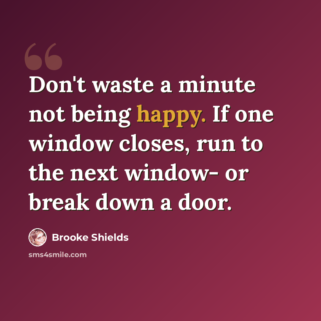 “Don't waste a minute not being happy. If one window closes, run to the next window- or break down a door.” quote by Brooke Shields