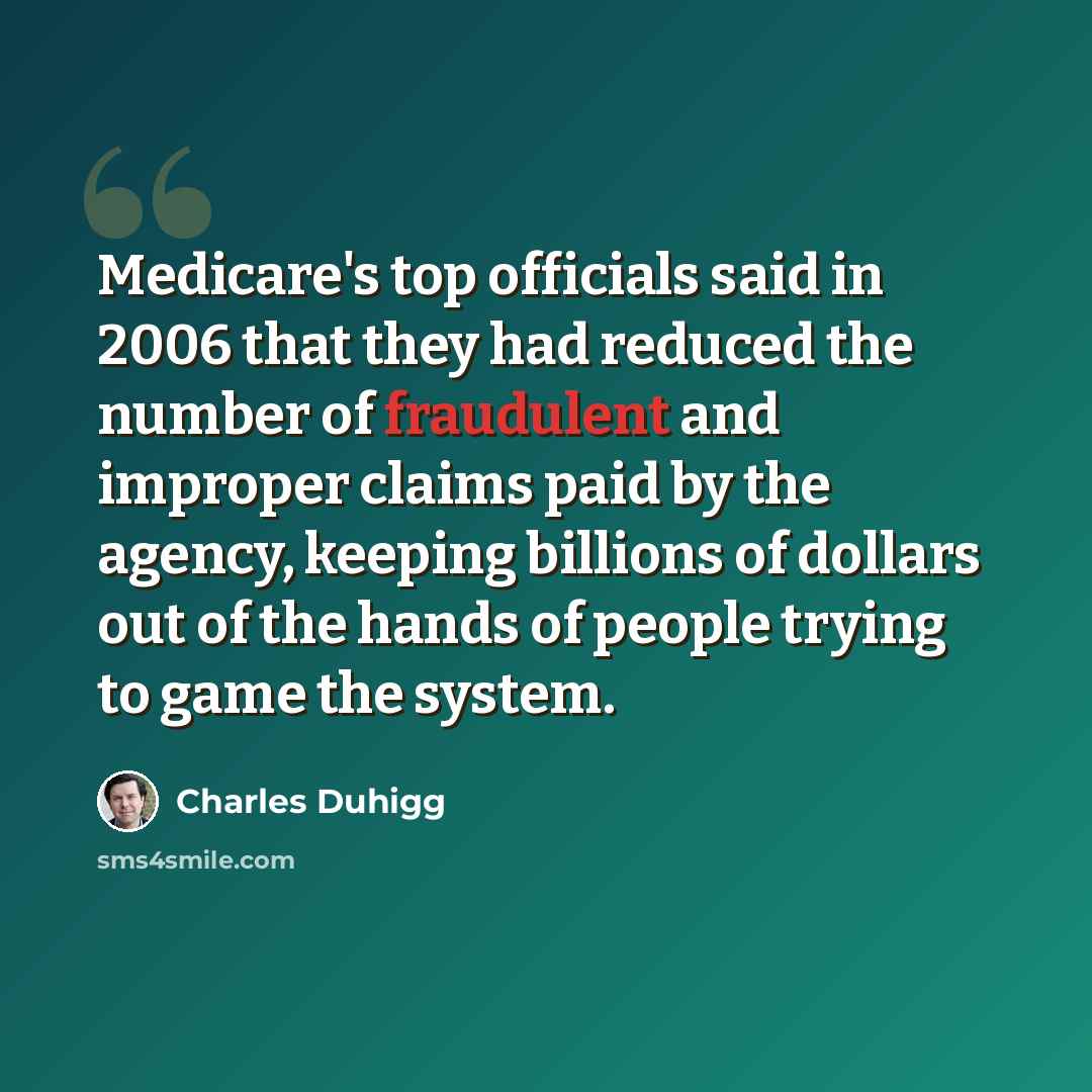 “Medicare's top officials said in 2006 that they had reduced the number of fraudulent and improper claims paid by the agency, keeping billions of dollars out of the hands of people trying to game the system.” quote by Charles Duhigg