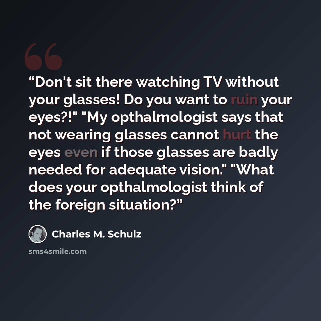 “Don't sit there watching TV without your glasses! Do you want to ruin your eyes?!" "My opthalmologist says that not wearing glasses cannot hurt the eyes even if those glasses are badly needed for adequate vision." "What does your opthalmologist think of the foreign situation?” quote by Charles M. Schulz