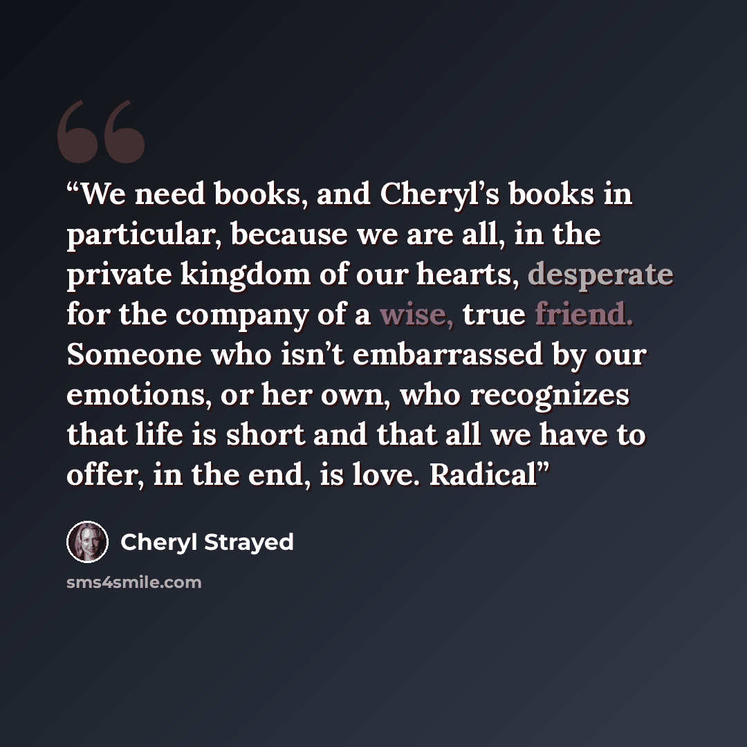 “We need books, and Cheryl’s books in particular, because we are all, in the private kingdom of our hearts, desperate for the company of a wise, true friend. Someone who isn’t embarrassed by our emotions, or her own, who recognizes that life is short and that all we have to offer, in the end, is…” quote by Cheryl Strayed