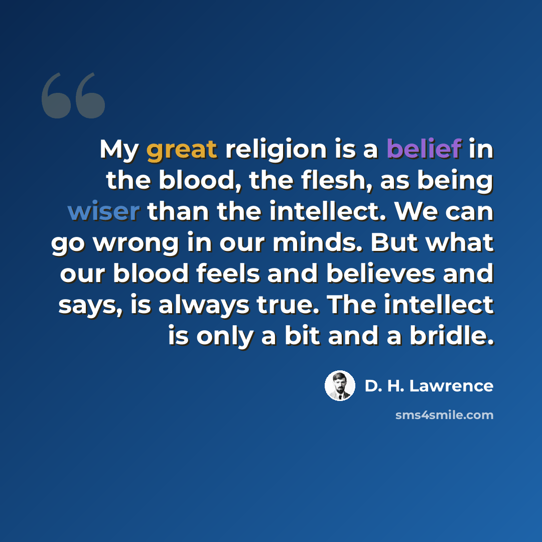 “My great religion is a belief in the blood, the flesh, as being wiser than the intellect. We can go wrong in our minds. But what our blood feels and believes and says, is always true. The intellect is only a bit and a bridle.” quote by D. H. Lawrence