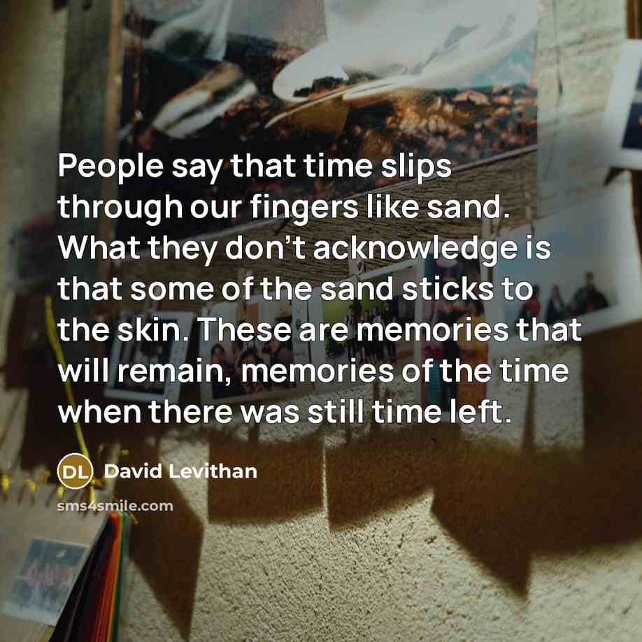 “People say that time slips through our fingers like sand. What they don't acknowledge is that some of the sand sticks to the skin. These are memories that will remain, memories of the time when there was still time left.” quote by David Levithan