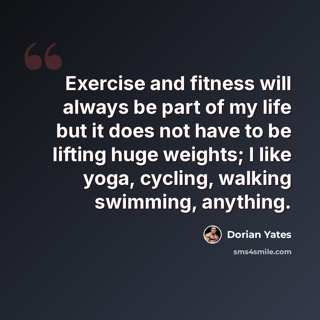 “Exercise and fitness will always be part of my life but it does not have to be lifting huge weights; I like yoga, cycling, walking swimming, anything.” quote by Dorian Yates
