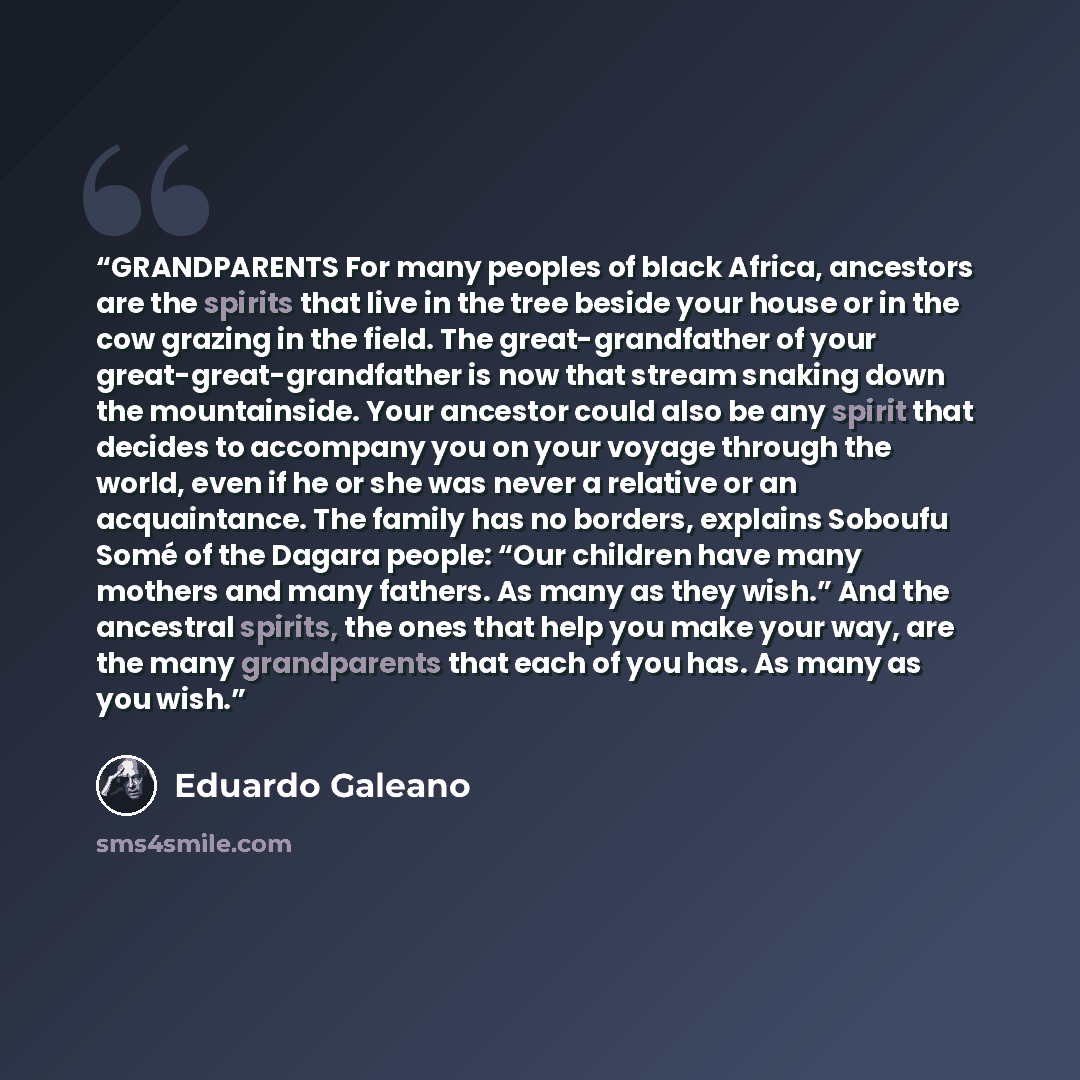 “GRANDPARENTS For many peoples of black Africa, ancestors are the spirits that live in the tree beside your house or in the cow grazing in the field. The great-grandfather of your great-great-grandfather is now that stream snaking down the mountainside. Your ancestor could also be any spirit that…” quote by Eduardo Galeano