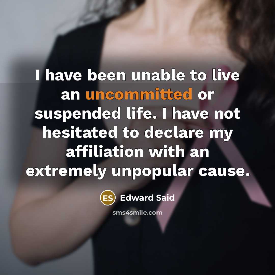 “I have been unable to live an uncommitted or suspended life. I have not hesitated to declare my affiliation with an extremely unpopular cause.” quote by Edward Said