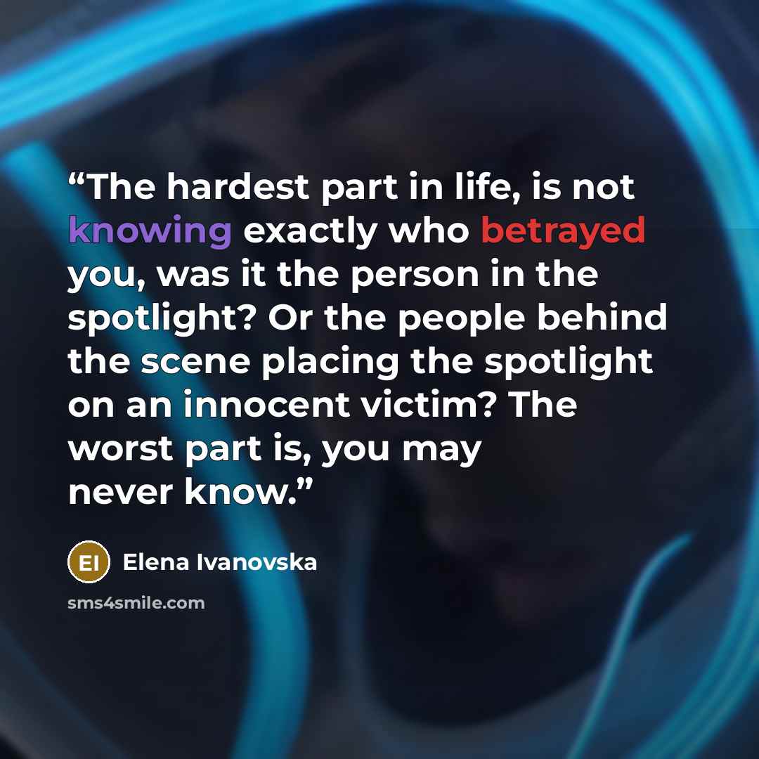 “The hardest part in life, is not knowing exactly who betrayed you, was it the person in the spotlight? Or the people behind the scene placing the spotlight on an innocent victim? The worst part is, you may never know.” quote by Elena Ivanovska