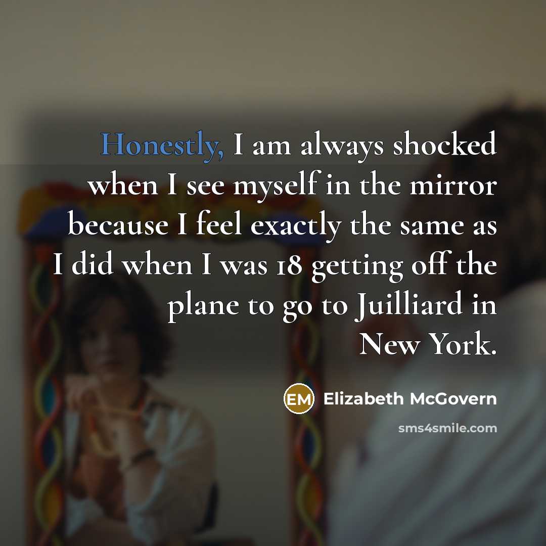 “Honestly, I am always shocked when I see myself in the mirror because I feel exactly the same as I did when I was 18 getting off the plane to go to Juilliard in New York.” quote by Elizabeth McGovern