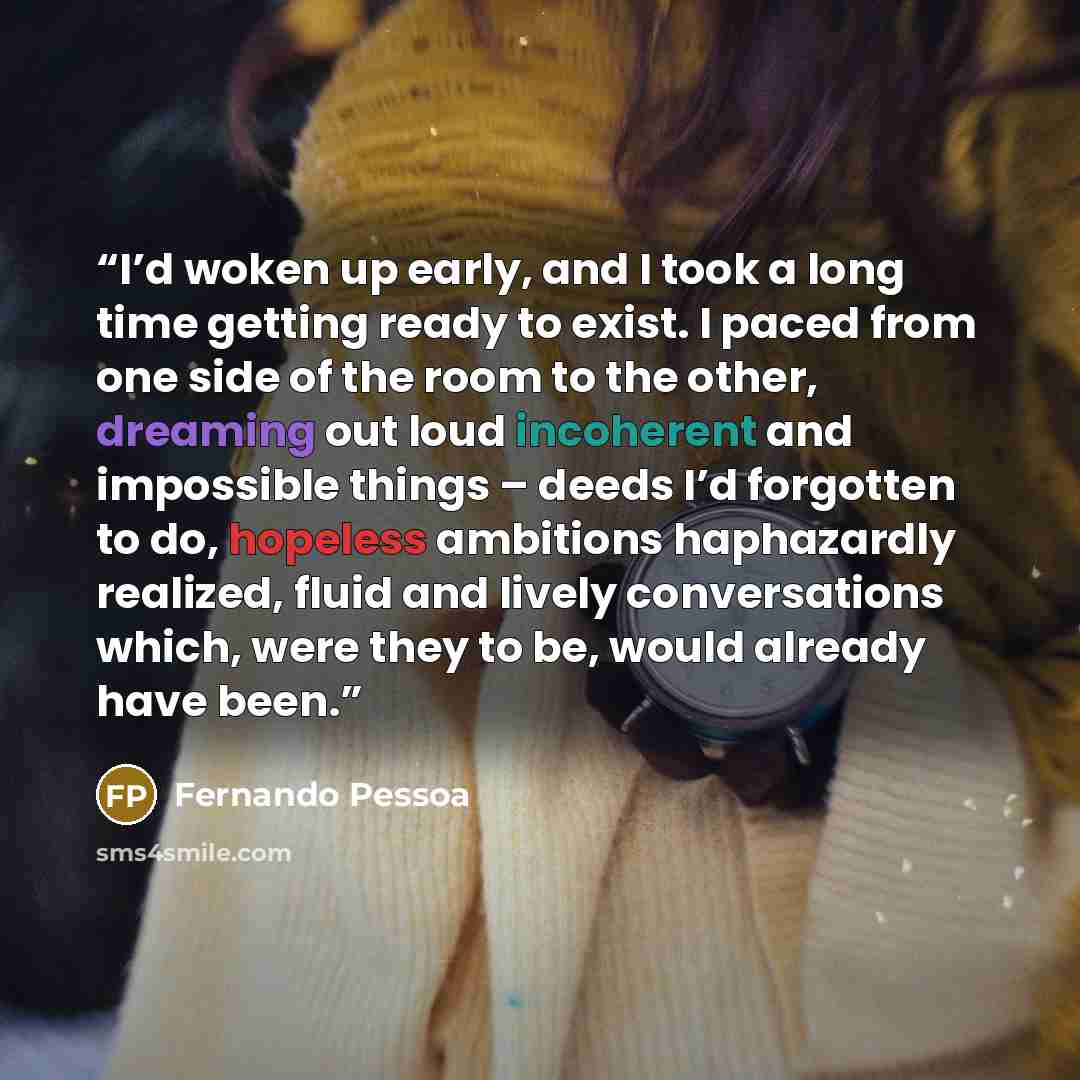 “I’d woken up early, and I took a long time getting ready to exist. I paced from one side of the room to the other, dreaming out loud incoherent and impossible things – deeds I’d forgotten to do, hopeless ambitions haphazardly realized, fluid and lively conversations which, were they to be, would…” quote by Fernando Pessoa