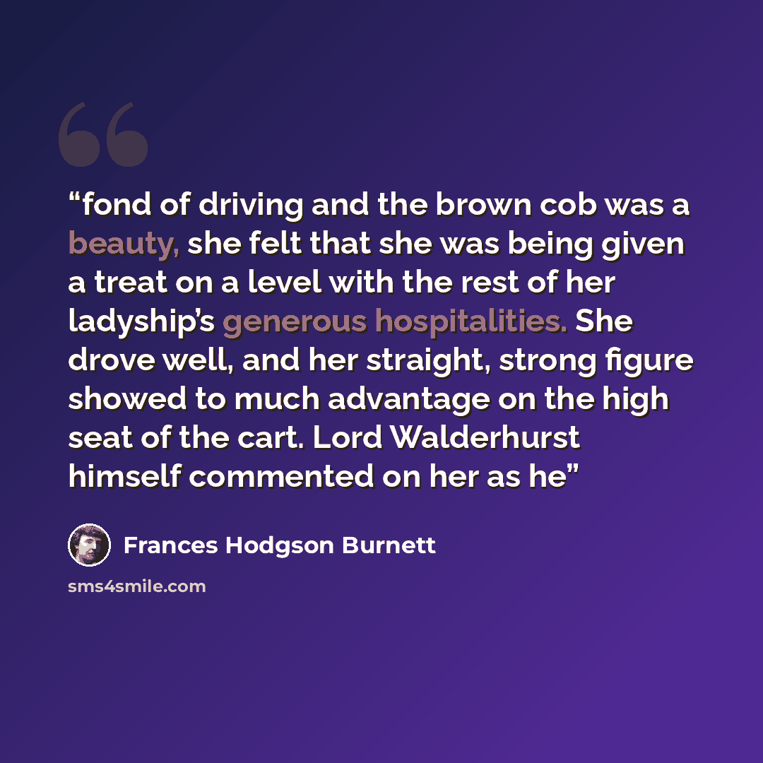 “fond of driving and the brown cob was a beauty, she felt that she was being given a treat on a level with the rest of her ladyship’s generous hospitalities. She drove well, and her straight, strong figure showed to much advantage on the high seat of the cart. Lord Walderhurst himself commented on…” quote by Frances Hodgson Burnett