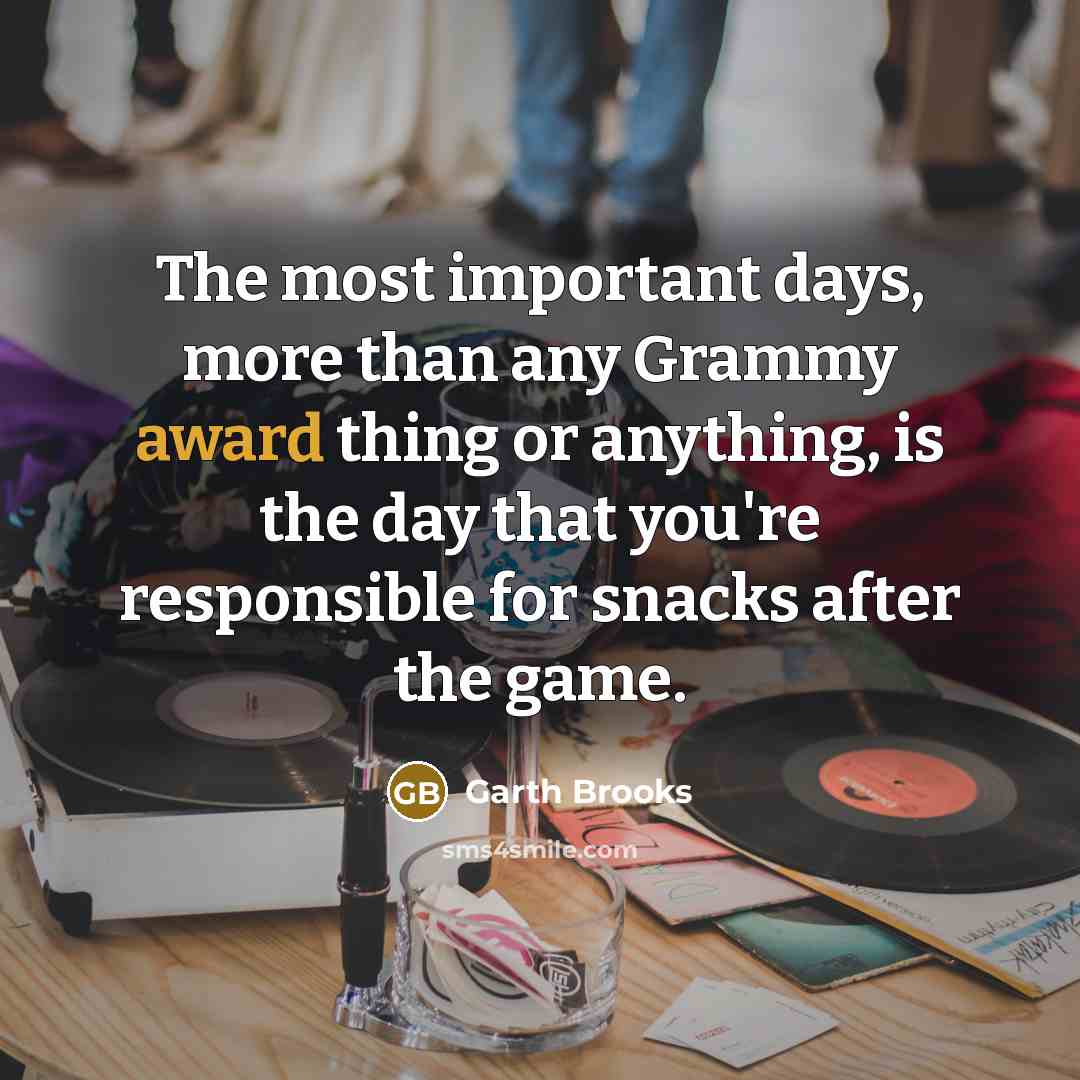 “The most important days, more than any Grammy award thing or anything, is the day that you're responsible for snacks after the game.” quote by Garth Brooks