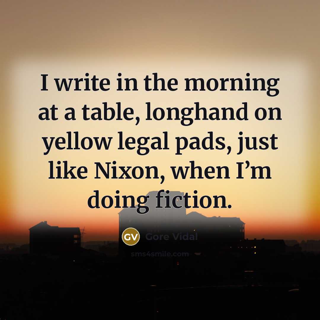 “I write in the morning at a table, longhand on yellow legal pads, just like Nixon, when I’m doing fiction.” quote by Gore Vidal