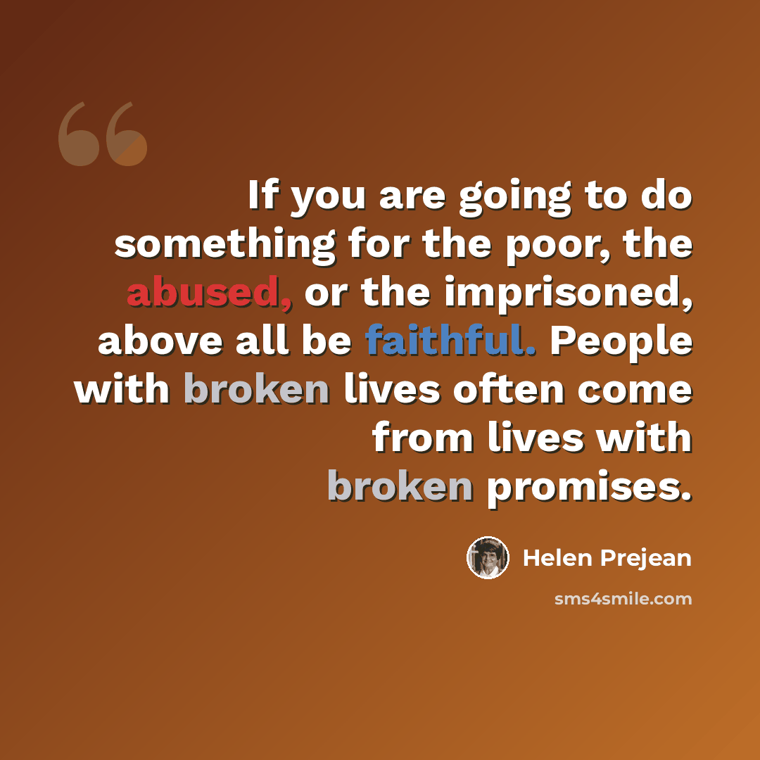 “If you are going to do something for the poor, the abused, or the imprisoned, above all be faithful. People with broken lives often come from lives with broken promises.” quote by Helen Prejean