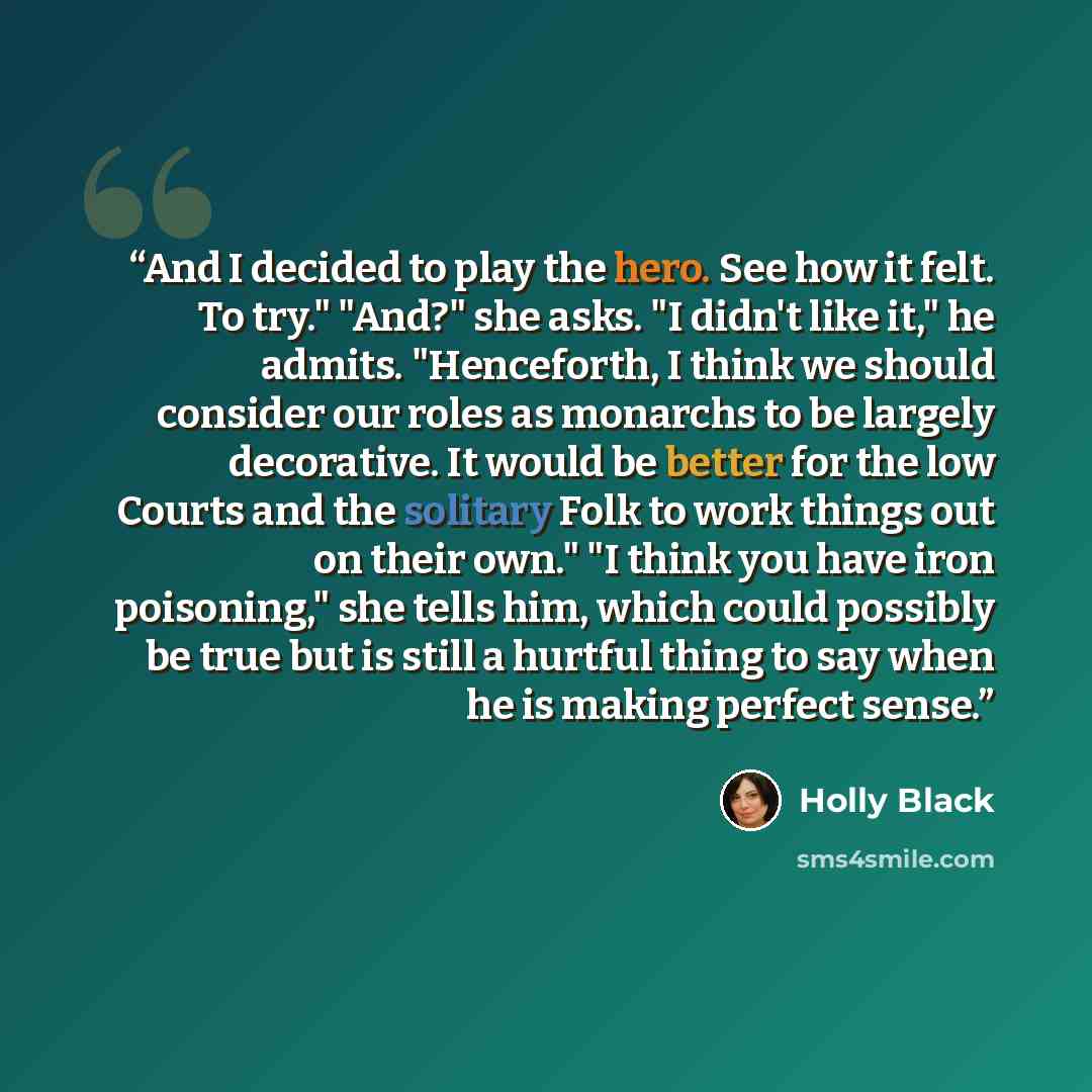 “And I decided to play the hero. See how it felt. To try." "And?" she asks. "I didn't like it," he admits. "Henceforth, I think we should consider our roles as monarchs to be largely decorative. It would be better for the low Courts and the solitary Folk to work things out on their own." "I think…” quote by Holly Black