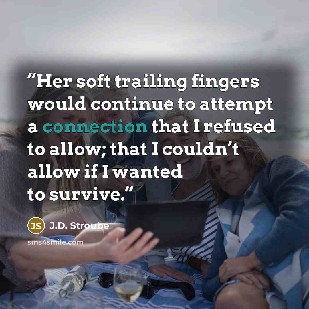 “Her soft trailing fingers would continue to attempt a connection that I refused to allow; that I couldn’t allow if I wanted to survive.” quote by J.D. Stroube