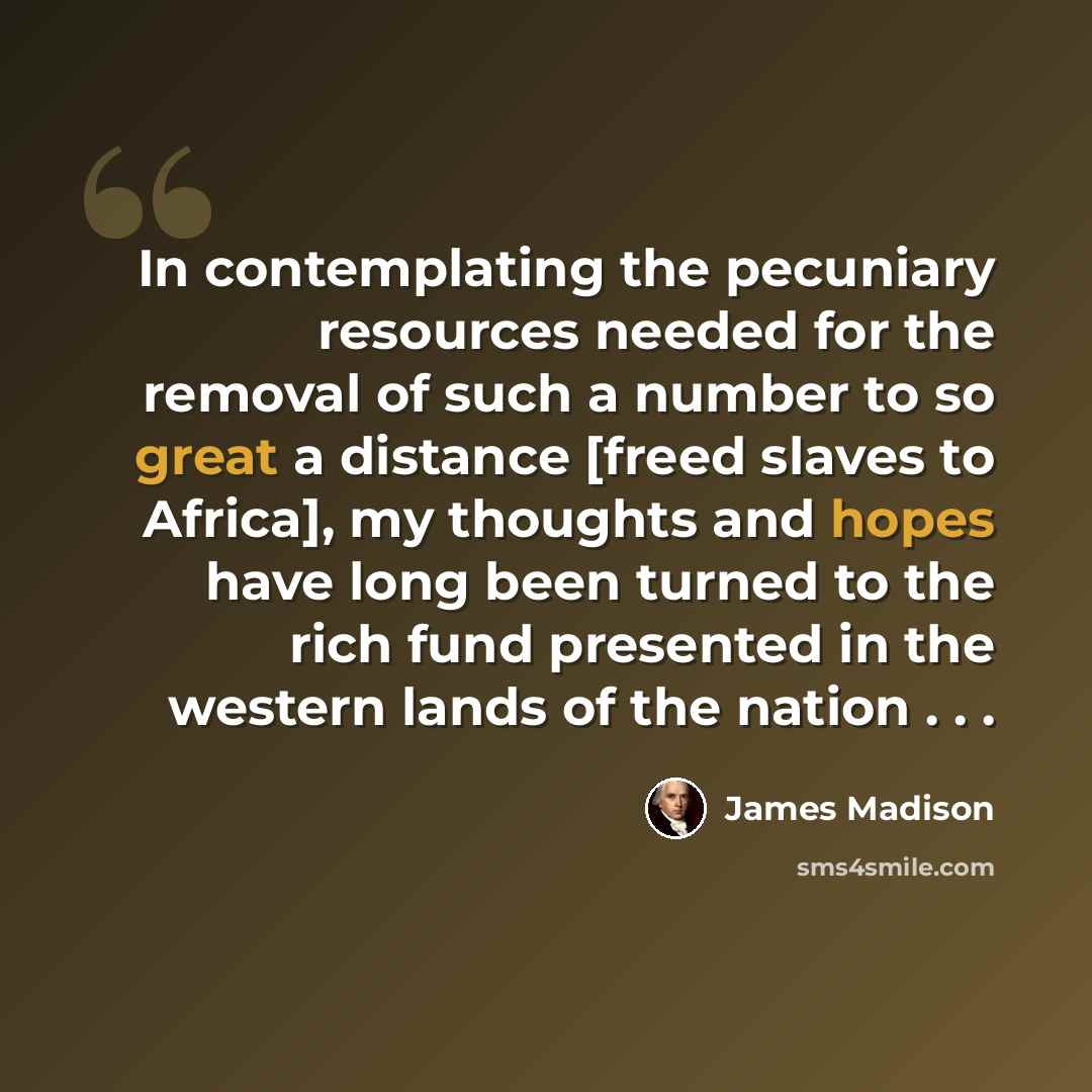 “In contemplating the pecuniary resources needed for the removal of such a number to so great a distance [freed slaves to Africa], my thoughts and hopes have long been turned to the rich fund presented in the western lands of the nation . . .” quote by James Madison