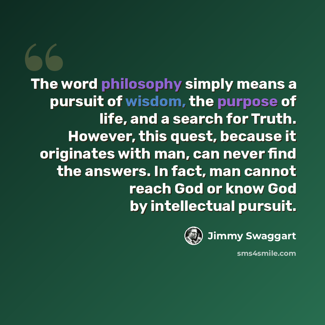 “The word philosophy simply means a pursuit of wisdom, the purpose of life, and a search for Truth. However, this quest, because it originates with man, can never find the answers. In fact, man cannot reach God or know God by intellectual pursuit.” quote by Jimmy Swaggart