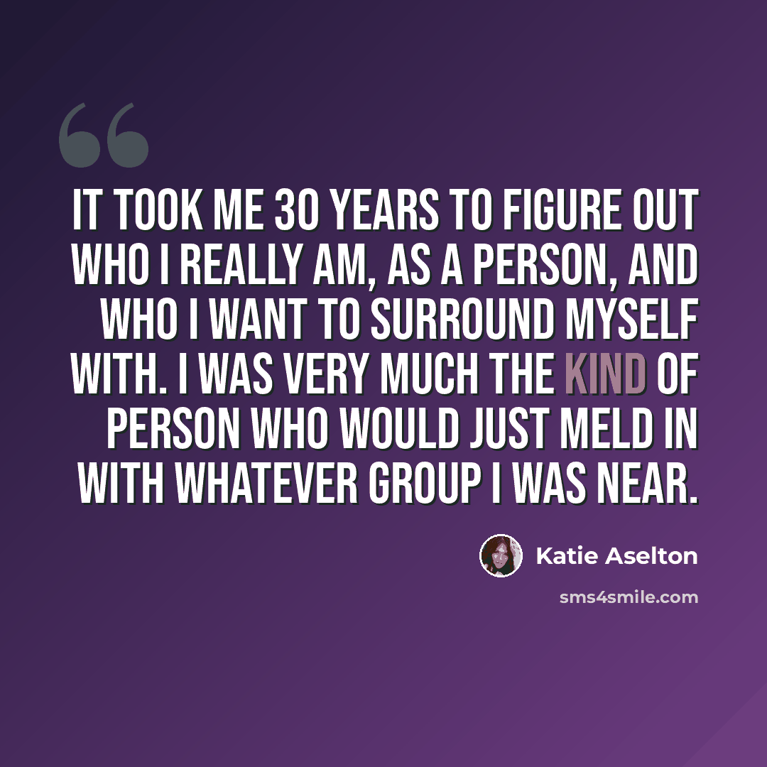 “It took me 30 years to figure out who I really am, as a person, and who I want to surround myself with. I was very much the kind of person who would just meld in with whatever group I was near.” quote by Katie Aselton