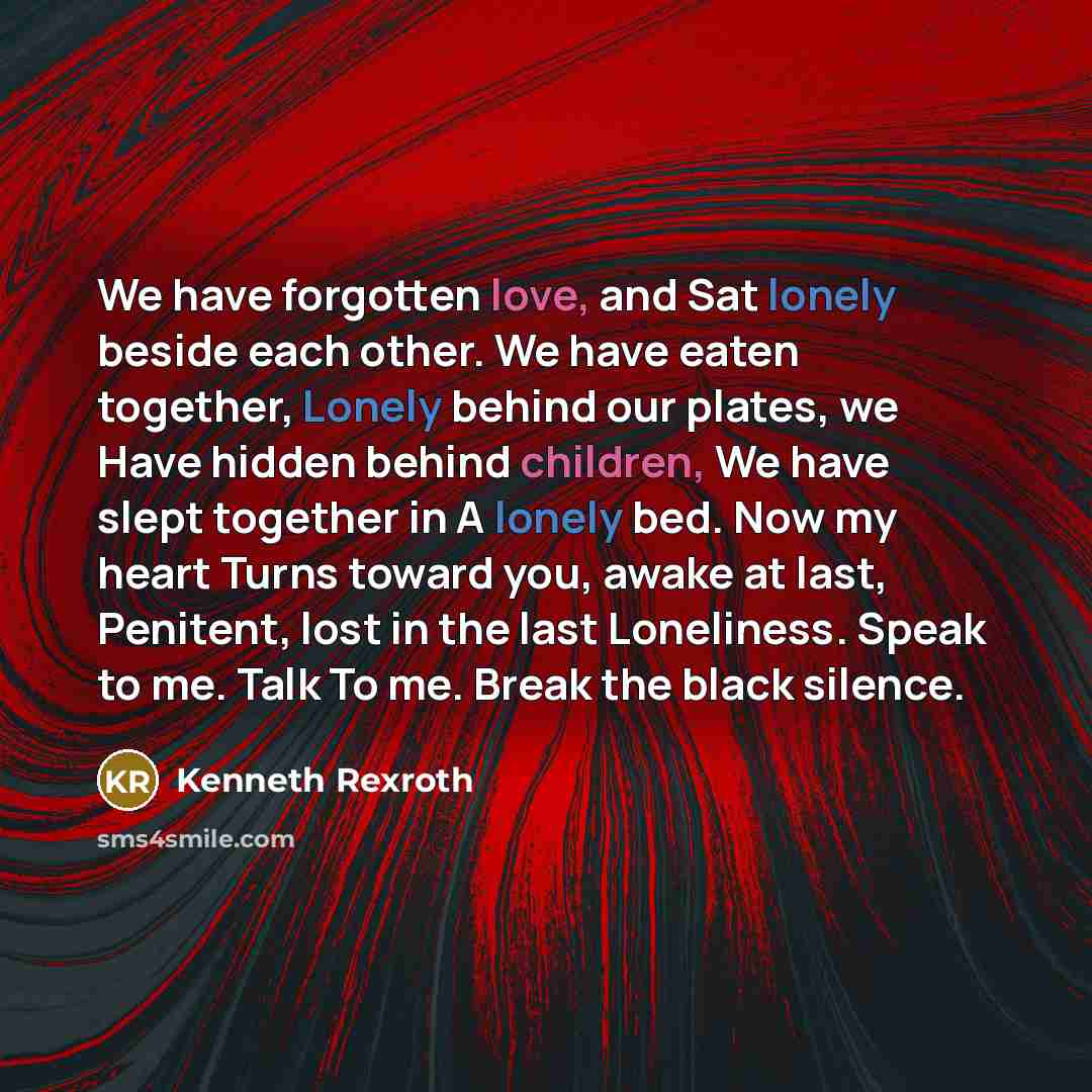 “We have forgotten love, and Sat lonely beside each other. We have eaten together, Lonely behind our plates, we Have hidden behind children, We have slept together in A lonely bed. Now my heart Turns toward you, awake at last, Penitent, lost in the last Loneliness. Speak to me. Talk To me. Break…” quote by Kenneth Rexroth