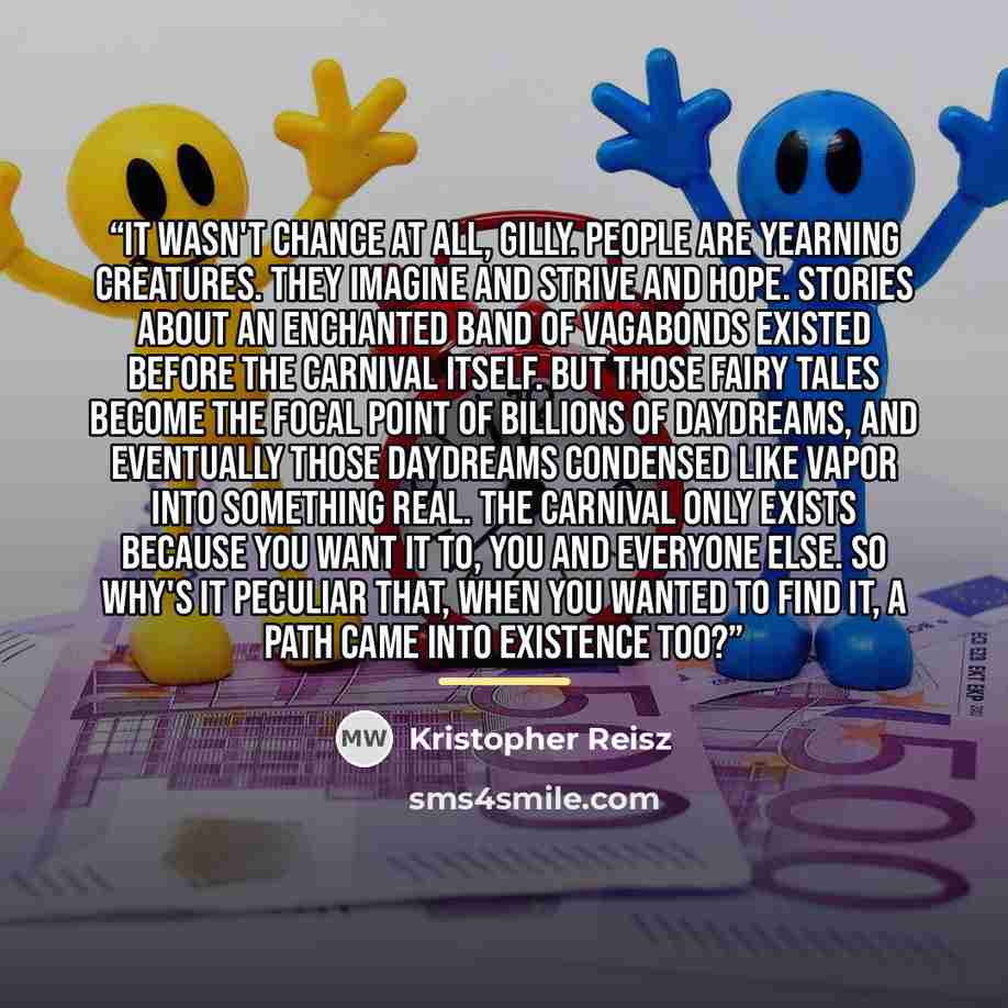 “It wasn't chance at all, Gilly. People are yearning creatures. They imagine and strive and hope. Stories about an enchanted band of vagabonds existed before the Carnival itself. But those fairy tales become the focal point of billions of daydreams, and eventually those daydreams condensed like…” quote by Kristopher Reisz