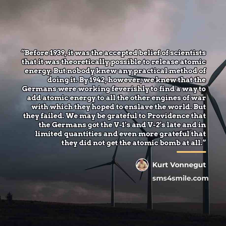 “Before 1939, it was the accepted belief of scientists that it was theoretically possible to release atomic energy. But nobody knew any practical method of doing it. By 1942, however, we knew that the Germans were working feverishly to find a way to add atomic energy to all the other engines of war…” quote by Kurt Vonnegut