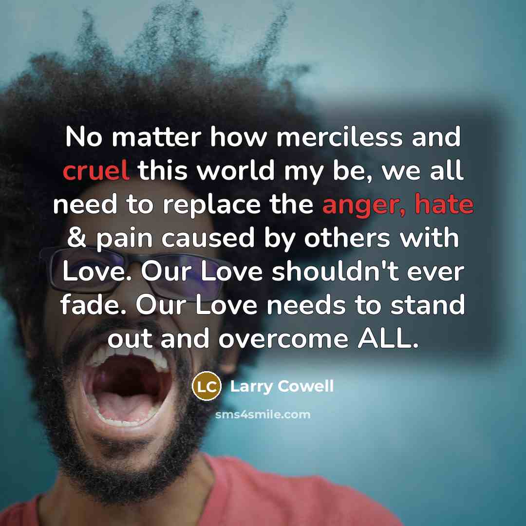 “No matter how merciless and cruel this world my be, we all need to replace the anger, hate & pain caused by others with Love. Our Love shouldn't ever fade. Our Love needs to stand out and overcome ALL.” quote by Larry Cowell