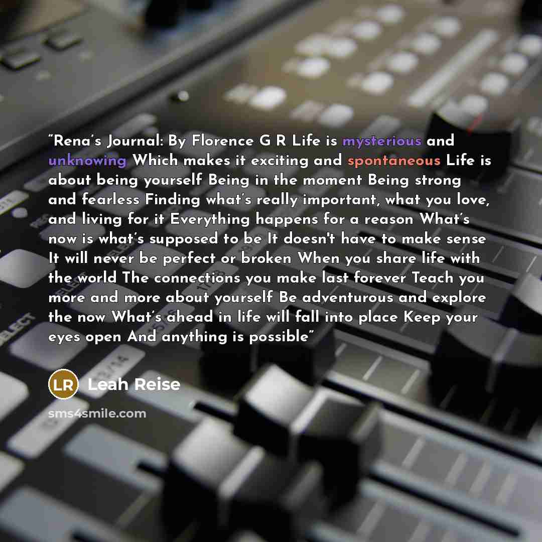 “Rena’s Journal: By Florence G R Life is mysterious and unknowing Which makes it exciting and spontaneous Life is about being yourself Being in the moment Being strong and fearless Finding what’s really important, what you love, and living for it Everything happens for a reason What’s now is what’s…” quote by Leah Reise