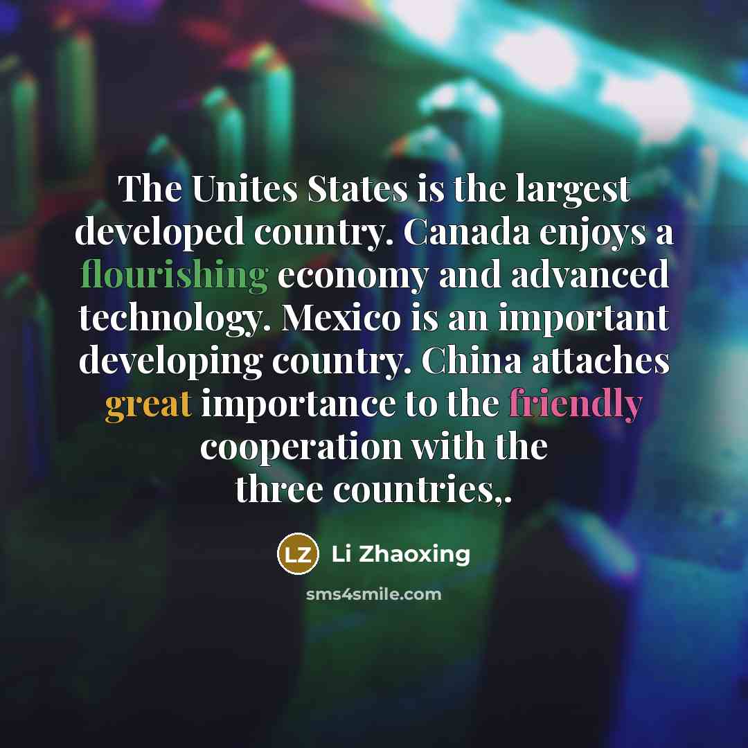 “The Unites States is the largest developed country. Canada enjoys a flourishing economy and advanced technology. Mexico is an important developing country. China attaches great importance to the friendly cooperation with the three countries,.” quote by Li Zhaoxing