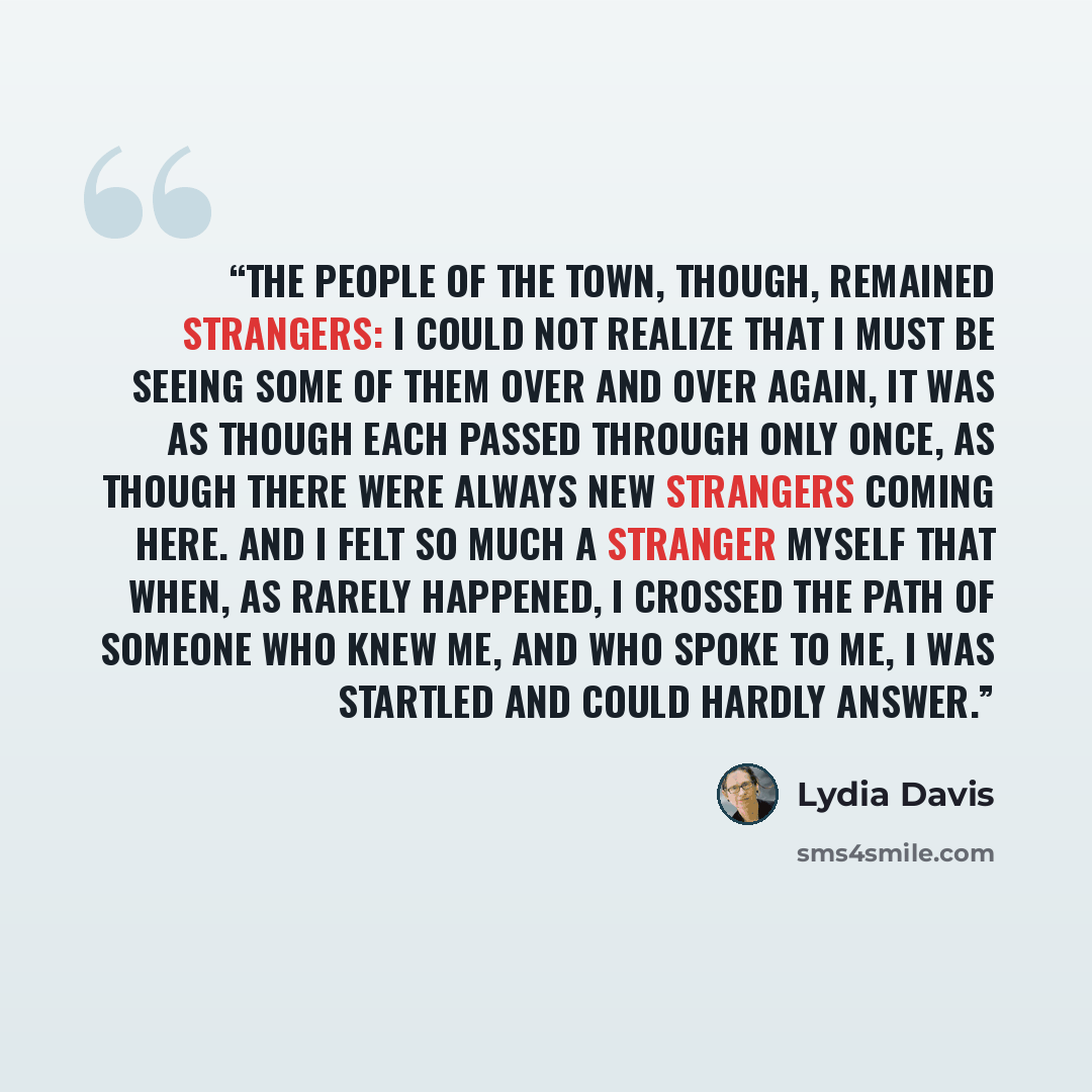 “The people of the town, though, remained strangers: I could not realize that I must be seeing some of them over and over again, it was as though each passed through only once, as though there were always new strangers coming here. And I felt so much a stranger myself that when, as rarely happened…” quote by Lydia Davis