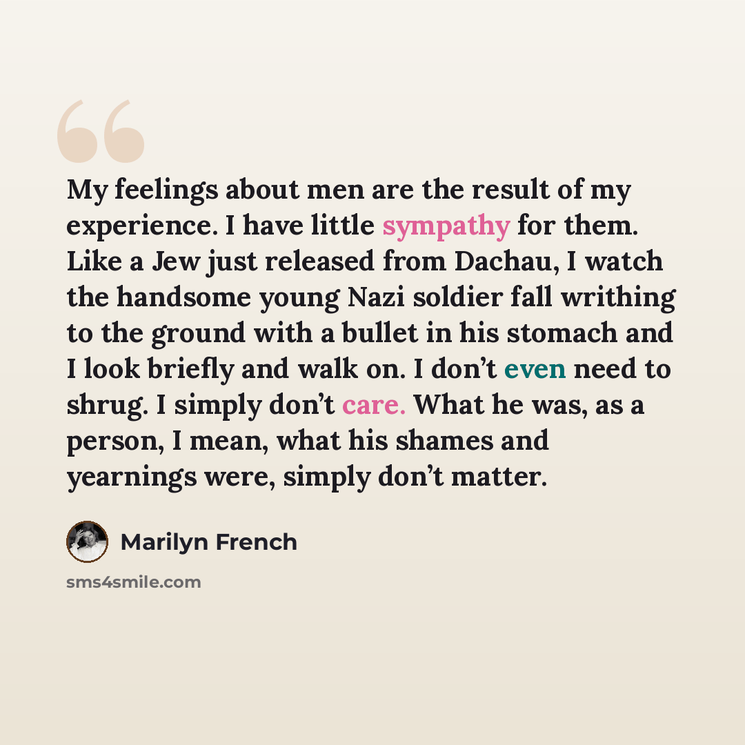 “My feelings about men are the result of my experience. I have little sympathy for them. Like a Jew just released from Dachau, I watch the handsome young Nazi soldier fall writhing to the ground with a bullet in his stomach and I look briefly and walk on. I don’t even need to shrug. I simply don’t…” quote by Marilyn French