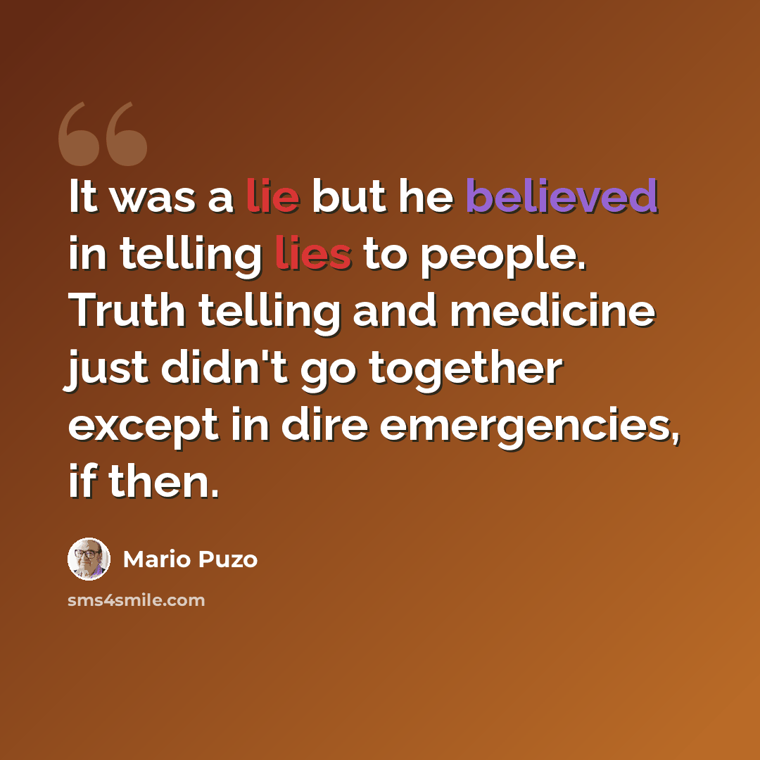 “It was a lie but he believed in telling lies to people. Truth telling and medicine just didn't go together except in dire emergencies, if then.” quote by Mario Puzo