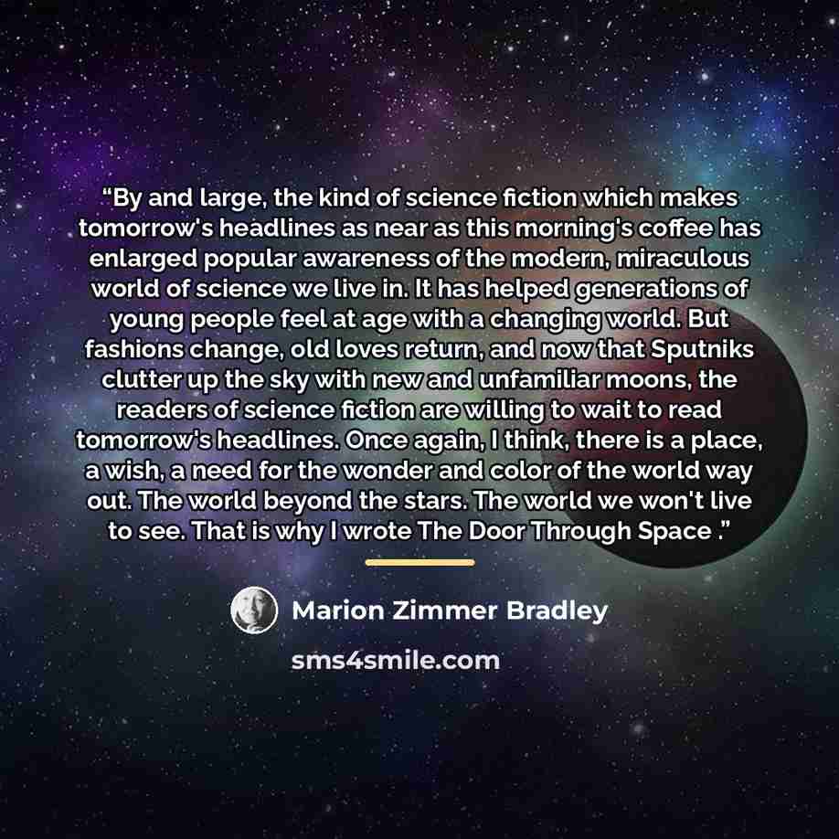 “By and large, the kind of science fiction which makes tomorrow's headlines as near as this morning's coffee has enlarged popular awareness of the modern, miraculous world of science we live in. It has helped generations of young people feel at age with a changing world. But fashions change, old…” quote by Marion Zimmer Bradley