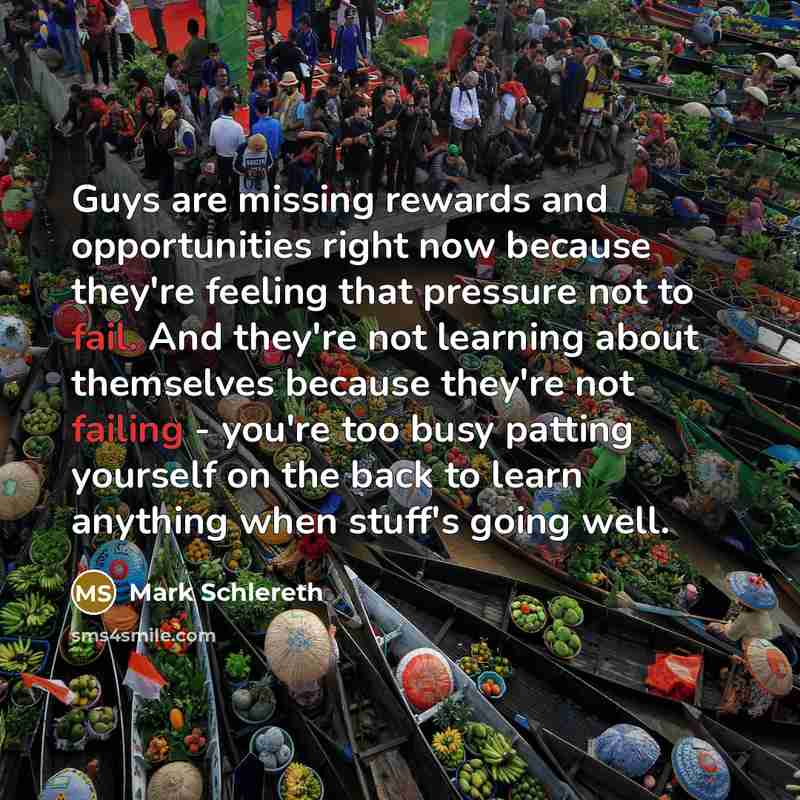 “Guys are missing rewards and opportunities right now because they're feeling that pressure not to fail. And they're not learning about themselves because they're not failing - you're too busy patting yourself on the back to learn anything when stuff's going well.” quote by Mark Schlereth