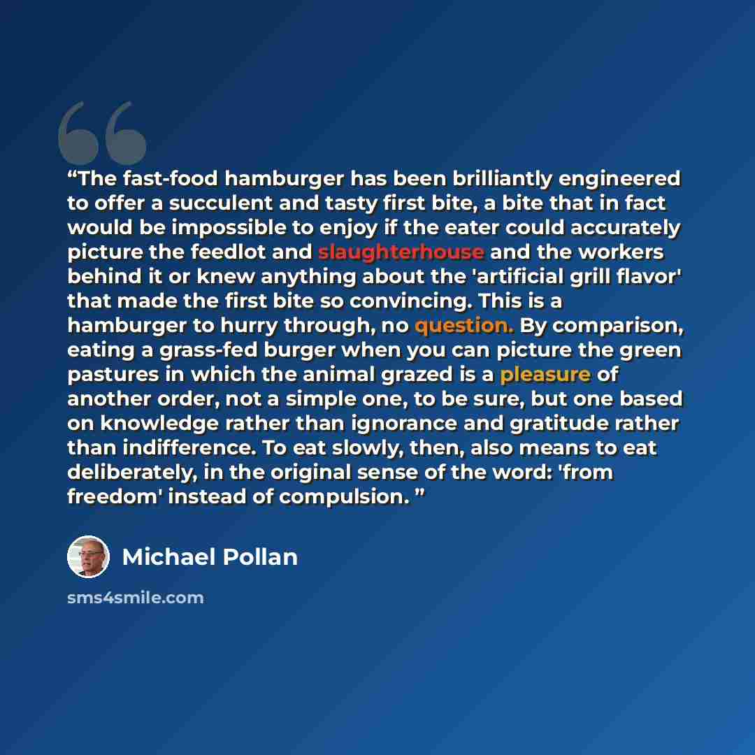 “The fast-food hamburger has been brilliantly engineered to offer a succulent and tasty first bite, a bite that in fact would be impossible to enjoy if the eater could accurately picture the feedlot and slaughterhouse and the workers behind it or knew anything about the 'artificial grill flavor'…” quote by Michael Pollan