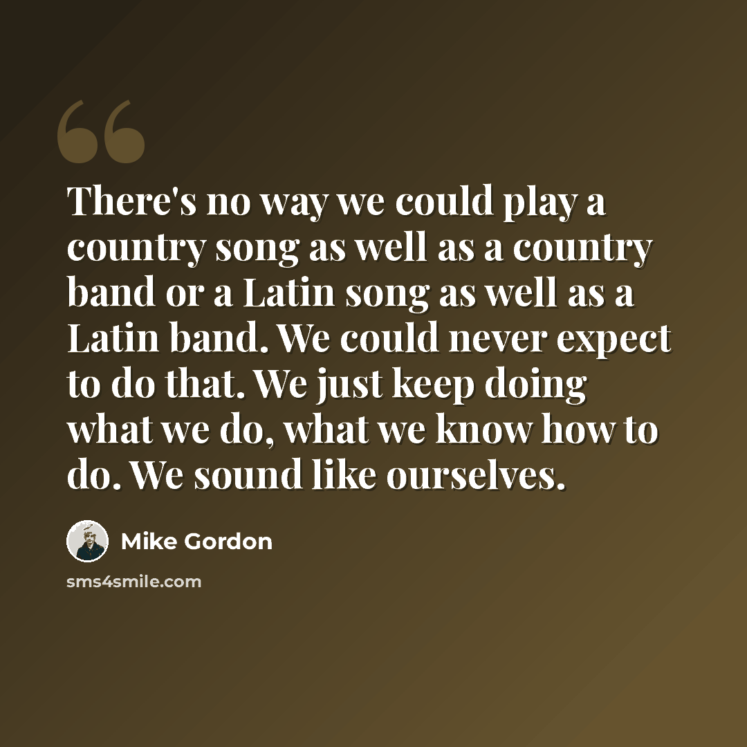 “There's no way we could play a country song as well as a country band or a Latin song as well as a Latin band. We could never expect to do that. We just keep doing what we do, what we know how to do. We sound like ourselves.” quote by Mike Gordon